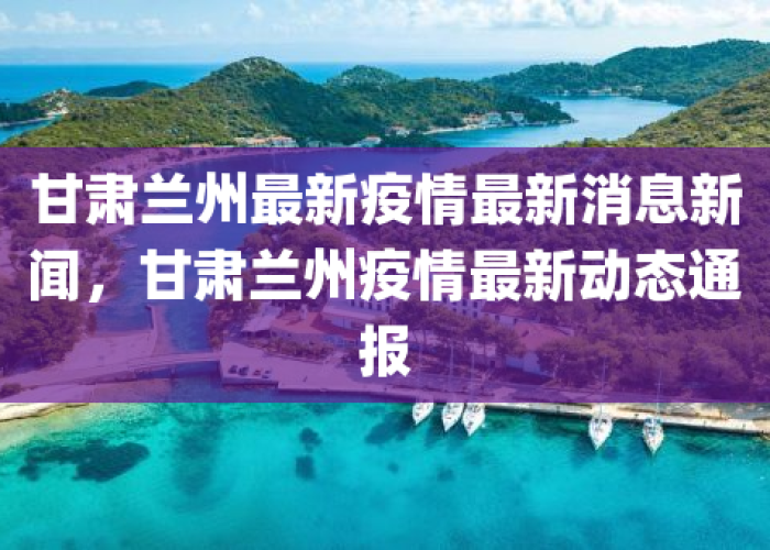 甘肃兰州最新疫情情况，甘肃兰州新增疫情最新消息