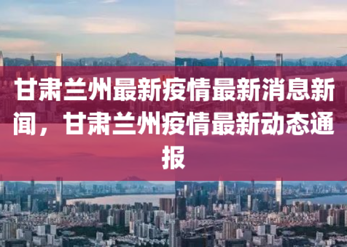 甘肃兰州最新疫情最新消息新闻，甘肃兰州公布最新疫情