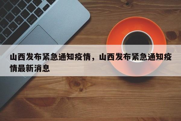 山西发布紧急通知疫情，山西发布紧急通知疫情最新消息